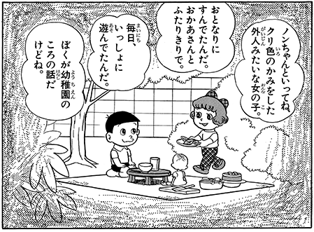さらに考察すると、のび太はちょくちょく自らの一族の過去に飛ぶが、父、祖父、曽祖父の時代はジャイアンスネ夫の先祖らしきものが絡むが、しずかの先祖らしきものはいない。「赤い靴の女の子」ノンちゃんの時も、幼少期のしずかちゃんはいなかった。