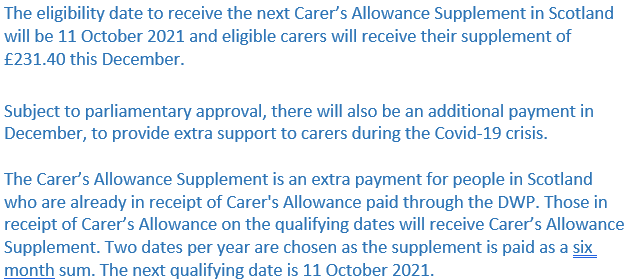 The eligibility date to receive the next Carer’s Allowance Supplement in Scotland will be 11 October 2021 and eligible carers will receive their supplement of £231.40 this December.