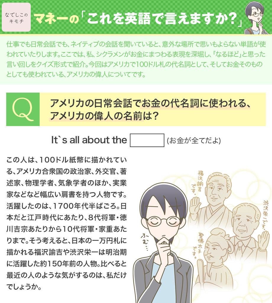 なでしこのキモチ お金にまつわる英語表現 の連載です 今回のクイズは 英語 でお金そのものや100ドル札の代名詞として使われている人名について 日本でも一万円札のことを 諭吉 と言いますね 英語では何というのでしょうか 100ドル札に印刷されている