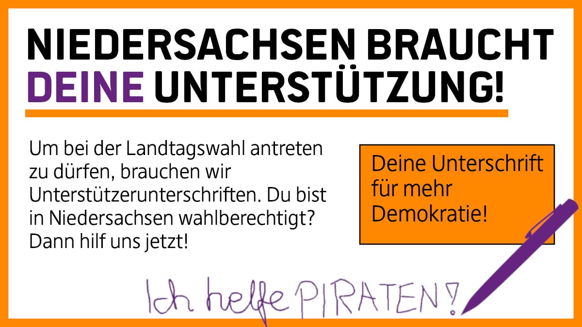 Hier steht: Niedersachsen braucht deine Unterstützung! Um bei der Landtagswahl antreten zu dürfen, brauchen wir Unterstützerunterschriften. Du bist in Niedersachsen wahlberechtigt? Dann hilf uns jetzt! Deine Unterschrift für mehr Demokratie!
Darunter steht in Handschrift: Ich helfe Piraten! Daneben sieht man einen Kugelschreiber.