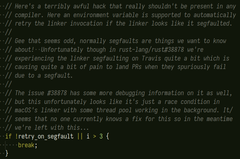         // Here's a terribly awful hack that really shouldn't be present in any
        // compiler. Here an environment variable is supported to automatically
        // retry the linker invocation if the linker looks like it segfaulted.
        //
        // Gee that seems odd, normally segfaults are things we want to know
        // about!  Unfortunately though in rust-lang/rust#38878 we're
        // experiencing the linker segfaulting on Travis quite a bit which is
        // causing quite a bit of pain to land PRs when they spuriously fail
        // due to a segfault.
        //
        // The issue #38878 has some more debugging information on it as well,
        // but this unfortunately looks like it's just a race condition in
        // macOS's linker with some thread pool working in the background. It/
        // seems that no one currently knows a fix for this so in the meantime
        // we're left with this...
        if !retry_on_segfault || i > 3 {
            break;
