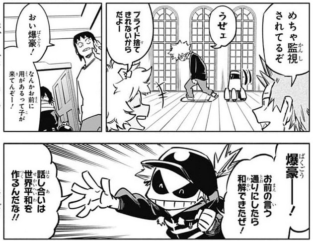 Bakugo: How much longer are you going to follow me?
Kiri: He's being monitored a lot.
Mina: Because he hasn't thrown away his pride
Bakugo: Shut it.
Sero: Oi, Bakugo there's a kid here for you.
Kid: Bakugo! I did what you said and we reconciled. Talking leads to world peace. (?) 