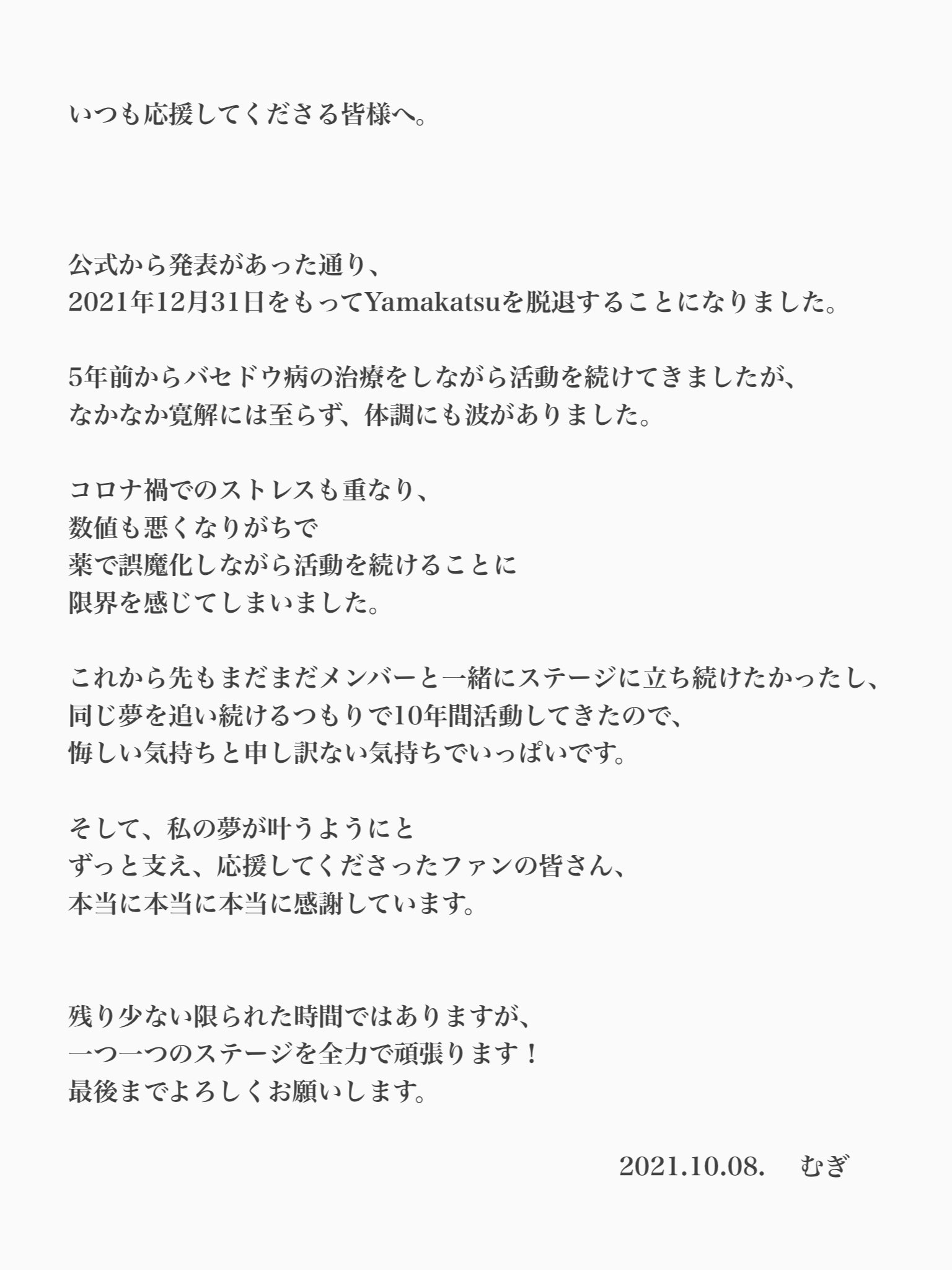 むぎ いつも応援してくださる ファンの皆様へ この文章を書くのですら 目が真っ赤で寂しい気持ちで いっぱいです だけど 10周年ライブも控えています 残りの活動期間で 皆さんに感謝を伝えられるように そして最後までキラキラ出来るように 体調調整