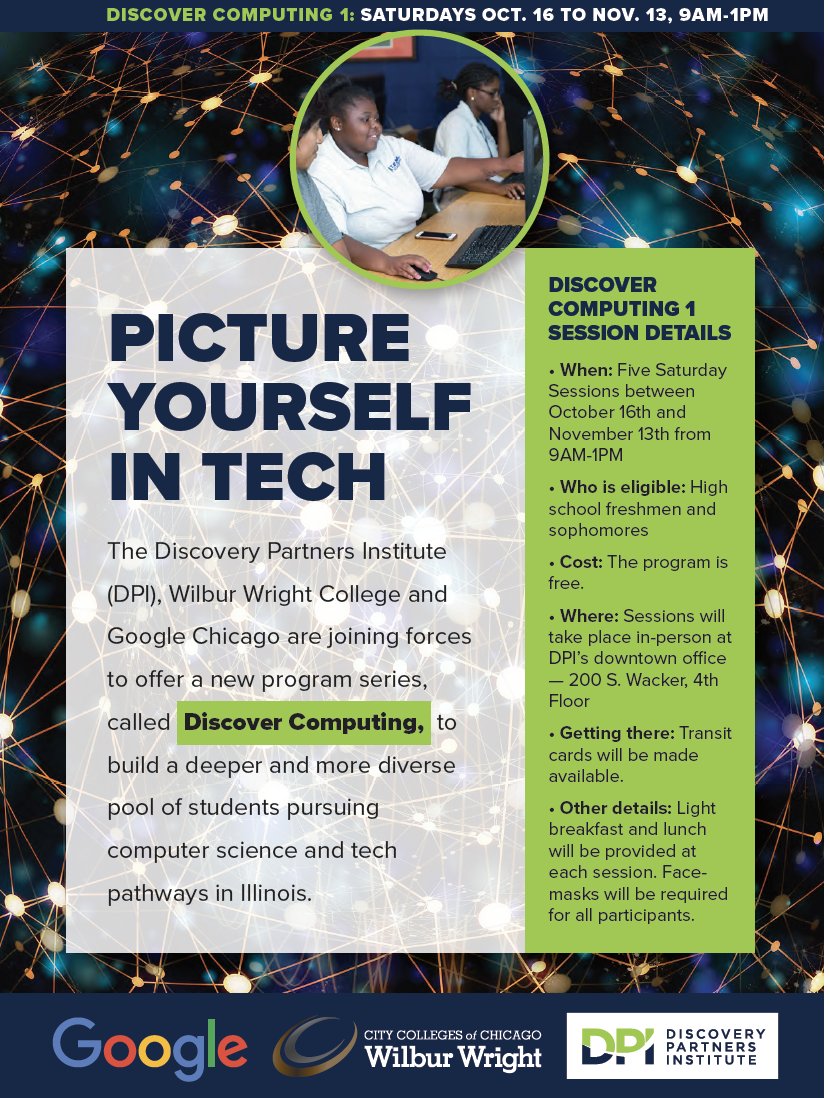 <a href="/DiscoverDPI/">Discovery Partners Institute</a>, <a href="/Wright_College/">Wilbur Wright College</a> and Google Chicago are launching Discover Computing! 
 
This FREE Saturday mornings program will run from October 16 - November 13 for high school freshmen and sophomores. Food &amp; transit cards will be provided!
 
Read more: dpi.uillinois.edu/dc1-flyer