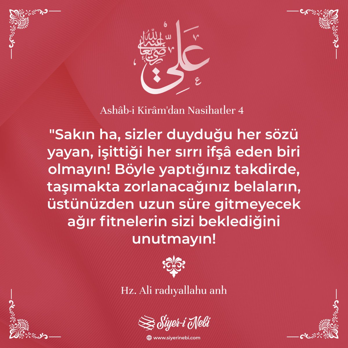 "Sakın ha, sizler duyduğu her sözü yayan, işittiği her sırrı ifşâ eden biri olmayın! Böyle yaptığınız takdirde, taşımakta zorlanacağınız belaların, üstünüzden uzun süre gitmeyecek ağır fitnelerin sizi beklediğini unutmayın!"

Hz. Ali radıyallahu anh