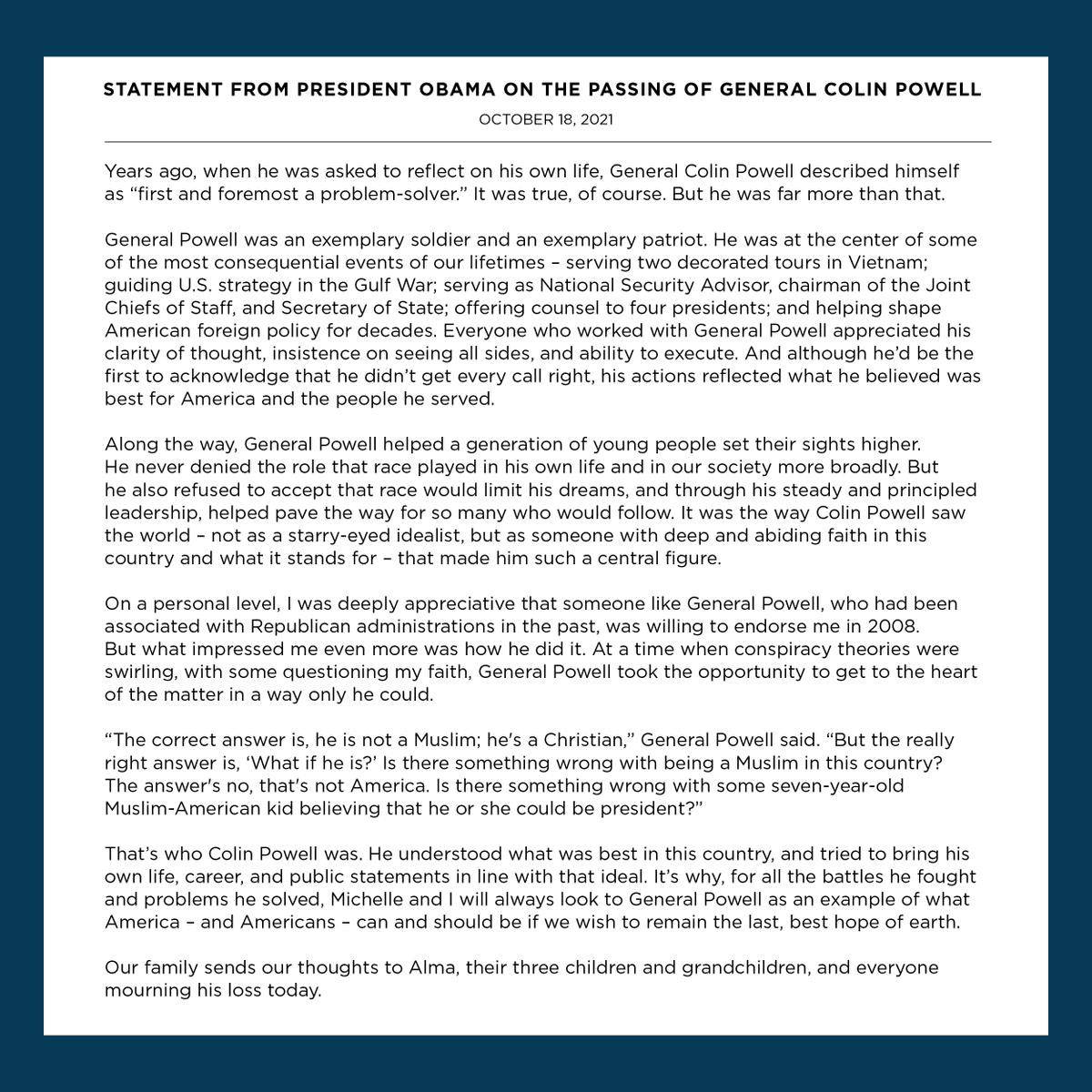 General Colin Powell understood what was best in this country, and tried to bring his own life, career, and public statements in line with that ideal. Michelle and I will always look to him as an example of what America—and Americans—can and should be.