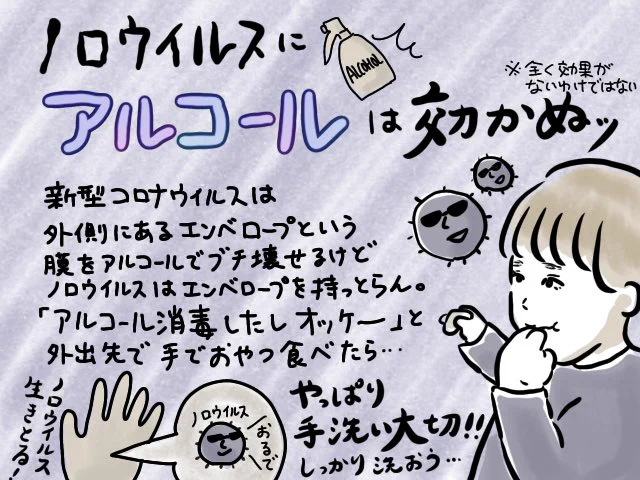 あとそろそろまた寒くなってくるので…

"ノロウイルスにアルコールは効かぬ"

を肝に銘じて…!!
ついつい手をアルコール消毒したら安心しちゃってその手でおやつ食べたり…。スマホ触った手で料理したり…。

手洗い大事ッ!!! 