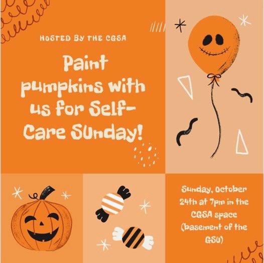 To help encourage people to de- stress this fall, the CGSA is hosting a Self Care Sunday event on Sunday, October 24th at 7pm! We will be providing plastic pumpkins to paint, and snacks too!! Don’t worry, we will also be giving away self- care supplies :) hope to see you there!