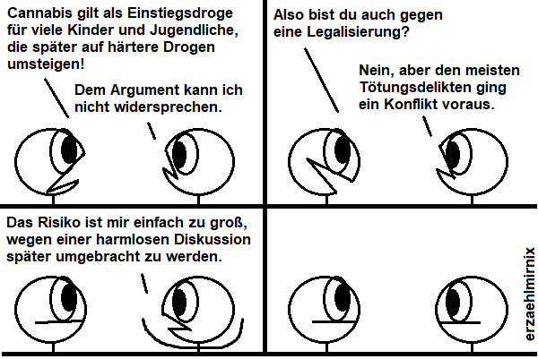 Ein Erzaehlmirnix-Comic mit zwei Strichfiguren, die sich unterhalten.

Linksi: "Cannabis gilt als Einstiegsdroge für viele Kinder und Jugendliche, die später auf härtere Drogen umsteigen!"
Rechtsi: "Dem Argument kann ich nicht widersprechen."
Linksi erfreut: "Also bist du auch gegen eine Legalisierung?"
Rechtsi: "Nein, aber den meisten Tötungsdelikten ging ein Konflikt voraus." Hebt die Arme. "Das Risiko ist mir einfach zu groß, wegen einer harmlosen Diskussion später umgebracht zu werden."
Beide starren sich an.