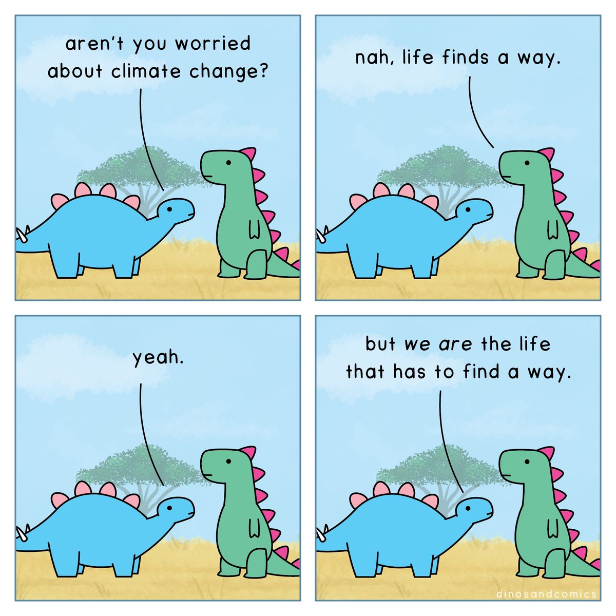 Dino 1: Aren't you worried about climate change?

Dino 2: Nah, life finds a way.

Dino 1: Yeah.

Dino 1: But *we are* the life that has to find a way.