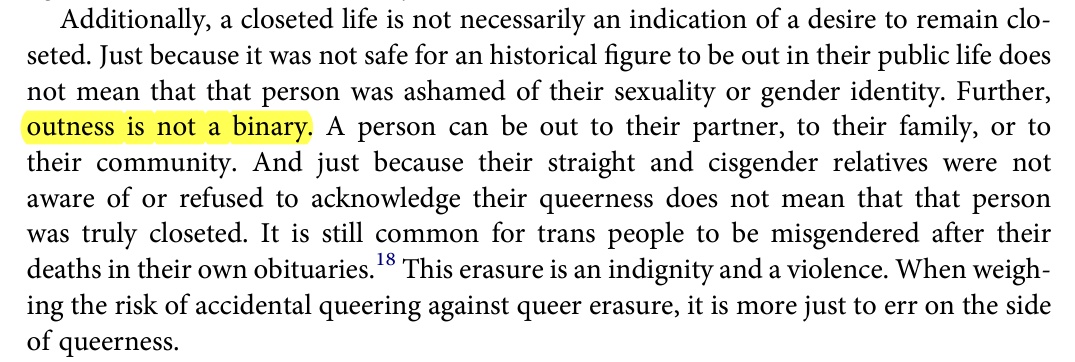 Additionally,  a  closeted  life  is  not  necessarily  an  indication  of  a  desire  to  remain  clo seted.  Just  because  it  was  not  safe  for  an  historical  figure  to  be  out  in  their  public  life  does not  mean  that  that  person  was  ashamed  of  their  sexuality  or  gender  identity.  Further, outness  is  not  a  binary.  A  person  can  be  out  to  their  partner,  to  their  family,  or  to their  community.  And  just  because  their  straight  and  cisgender  relatives  were  not aware  of  or  refused  to  acknowledge  their  queerness  does  not  mean  that  that  person was  truly  closeted.  It  is  still  common  for  trans  people  to  be  misgendered  after  their deaths  in  their  own  obituaries.18  This  erasure  is  an  indignity  and  a  violence.  When  weigh ing  the  risk  of  accidental  queering  against  queer  erasure,  it  is  more  just  to  err  on  the  side of  queerness.