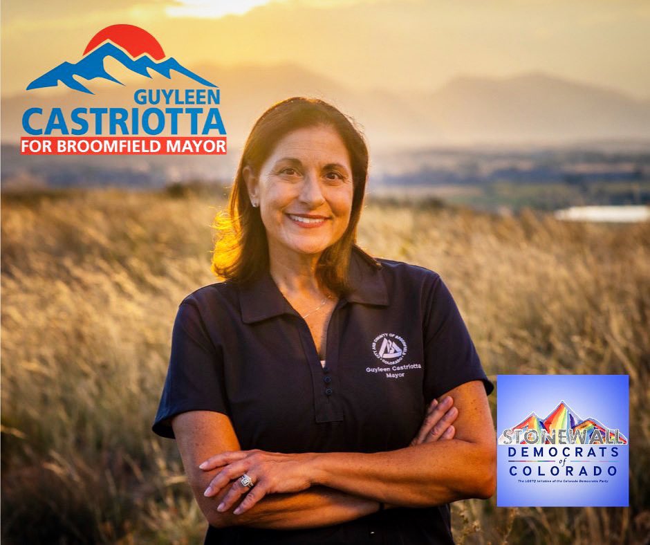 "It is our pleasure to endorse you, Guyleen Castriotta, in your candidacy for Mayor of Broomfield, Colorado. Representation matters and your dedication to inclusion within the Broomfield City
government is a model for other communities…” ~ Stonewall Democrats of Colorado