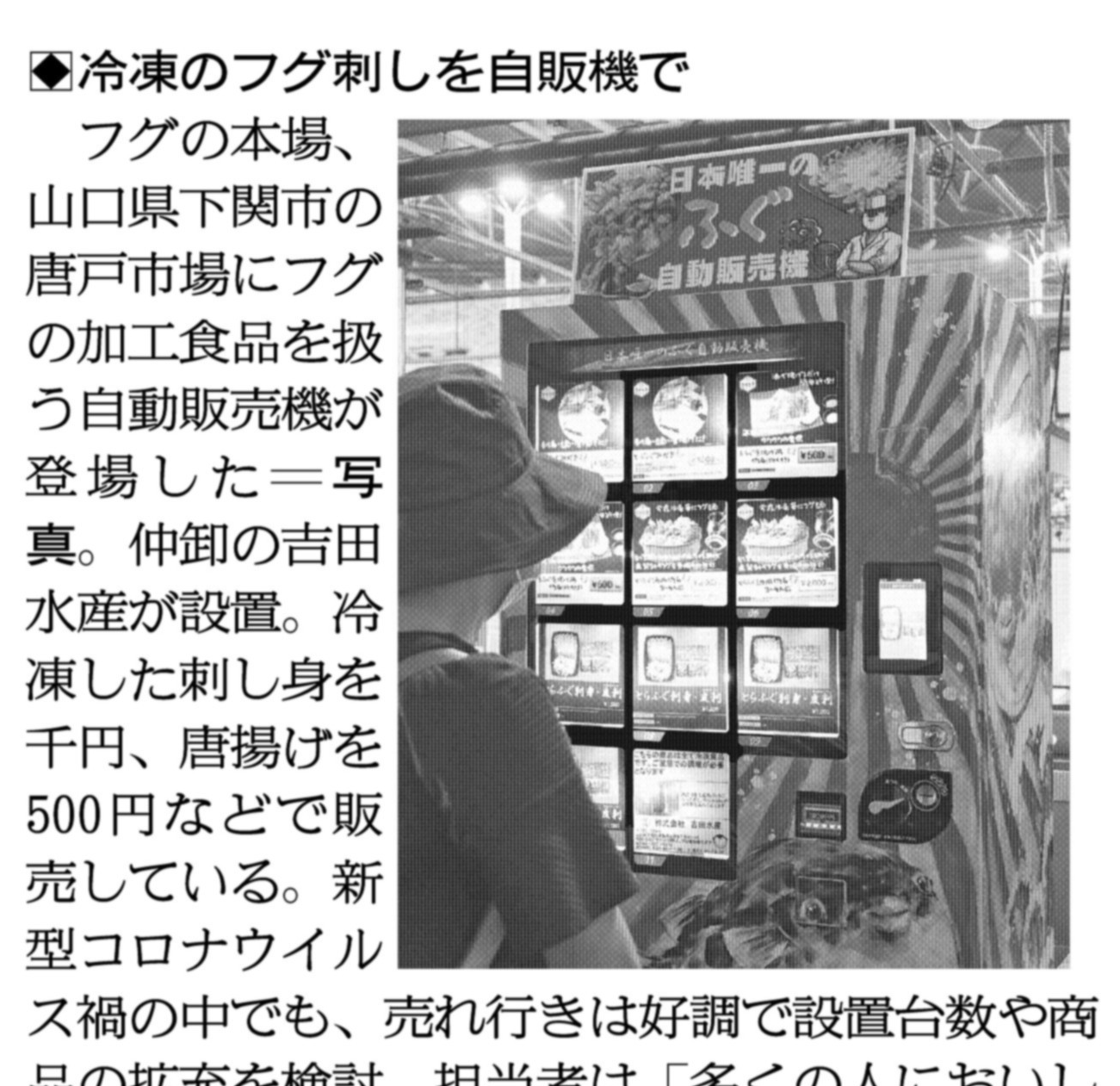 関西にこそニュースがある 紙面キリトリ 冷凍のフグ刺し 自販機で フグの本場 山口県下関市の唐戸市場にフグの加工食品を扱う自動販売機が登場しました 仲卸の吉田水産が設置 冷凍した刺し身を千円 唐揚げを500円などで販売しています 10日付
