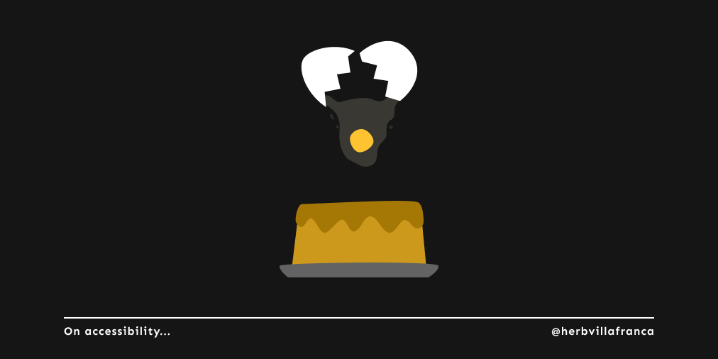 My favorite analogy for accessible design comes from @annaecook: You can't just add an extra egg on top of an already finished cake.

You have to purposefully include accessibility from the start so you can mix and bake it with everything else. 

#a11y