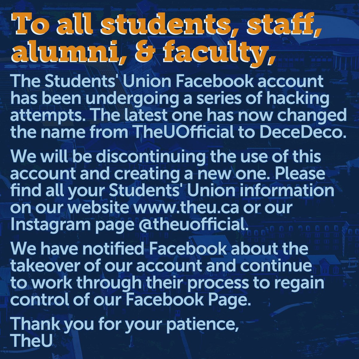 The Students' Union Facebook account has been undergoing a series of hacking attempts, as a result we will be discontinuing the use of that account. Please find all your Students' Union information on our website theu.ca or Instagram page instagram.com/theuofficial/
