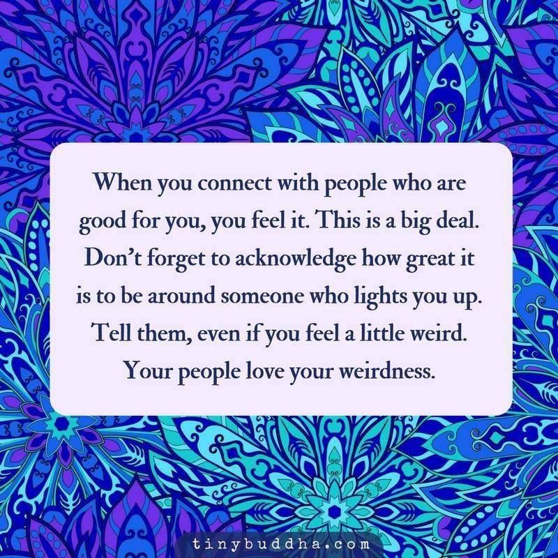 When you connect with people who are good for you, you feel it. This is a big deal. Don't forget to acknowledge how great it is to be around someone who lights you up. Tell them, even if you feel a little weird. Your people love your weirdness.