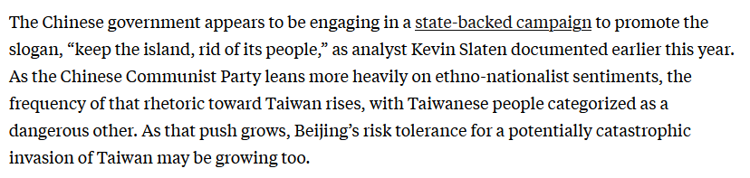 Text: The Chinese government appears to be engaging in a state-backed campaign to promote the slogan, “keep the island, rid of its people,” as analyst Kevin Slaten documented earlier this year. As the Chinese Communist Party leans more heavily on ethno-nationalist sentiments, the frequency of that rhetoric toward Taiwan rises, with Taiwanese people categorized as a dangerous other. As that push grows, Beijing’s risk tolerance for a potentially catastrophic invasion of Taiwan may be growing too.