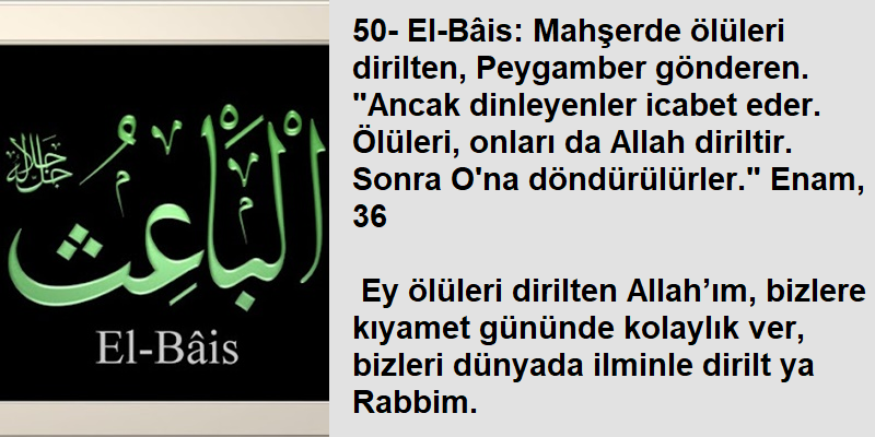 50- El-Bâis: Mahşerde ölüleri dirilten, Peygamber gönderen. 'Ancak dinleyenler icabet eder. Ölüleri, onları da Allah diriltir. Sonra O'na döndürülürler.' Enam, 36 Ey ölüleri dirilten Allah’ım, bizlere kıyamet gününde kolaylık ver, bizleri dünyada ilminle dirilt ya Rabbim.