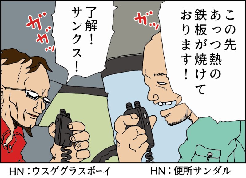 トラック無線時代
皆ハンドルネームを名乗っていた
・シリコ玉
・便所サンダル
・ダークナイト
・ウスゲグラスボーイなど
そして妙な隠語を使っていた
白バイ→ パンダ
重量取り締まり→鉄板が焼ける
ネズミ捕り覆面 →タイガーマスク
バイバイ→口笛を吹いて無線を切るとさよならの合図
