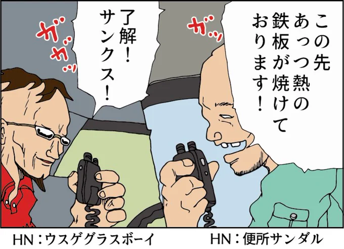 トラック無線時代
皆ハンドルネームを名乗っていた
・シリコ玉
・便所サンダル
・ダークナイト
・ウスゲグラスボーイなど

 そして妙な隠語を使っていた
白バイ→ パンダ
重量取り締まり→鉄板が焼ける
ネズミ捕り覆面 →タイガーマスク
バイバイ→口笛を吹いて無線を切るとさよならの合図
￼ 