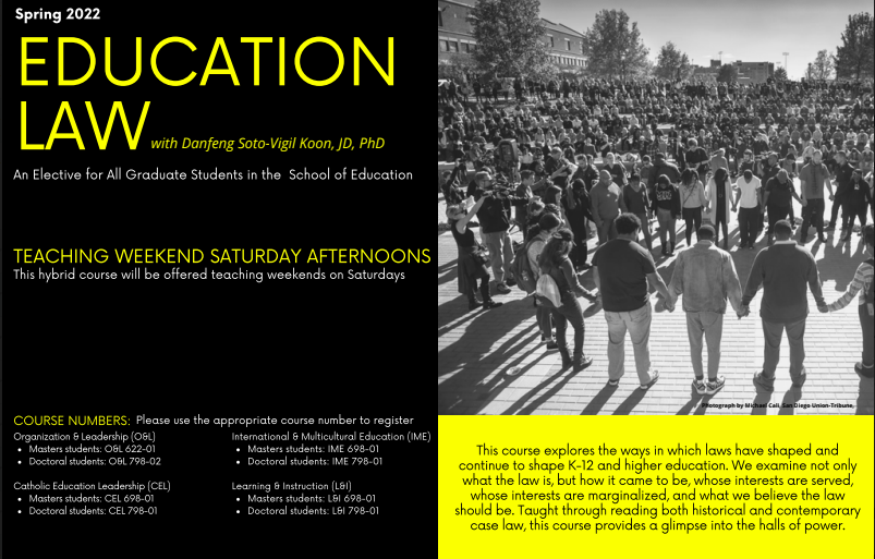 This course explores the way in which laws have shaped and continue to shape K-12 and higher education. This course will be offered in the Spring of 2022 with professor Danfeng Soto-Vigil Koon, JD, Ph.D. Please look at the flyer for more information.