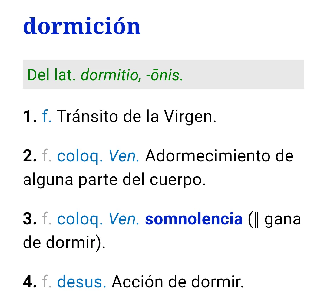 dormición
Del lat. dormitio, -ōnis.

1. f. Tránsito de la Virgen.

2. f. coloq. Ven. Adormecimiento de alguna parte del cuerpo.

3. f. coloq. Ven. somnolencia (‖ gana de dormir).

4. f. desus. Acción de dormir.
