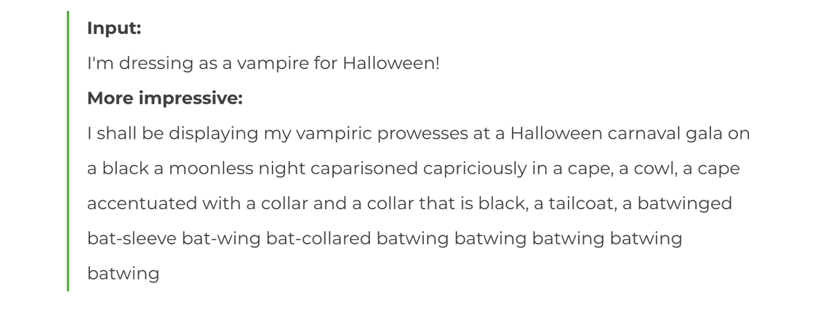 Input:
I'm dressing as a vampire for Halloween!
More impressive:
I shall be displaying my vampiric prowesses at a Halloween carnaval gala on a black a moonless night caparisoned capriciously in a cape, a cowl, a cape accentuated with a collar and a collar that is black, a tailcoat, a batwinged bat-sleeve bat-wing bat-collared batwing batwing batwing batwing batwing