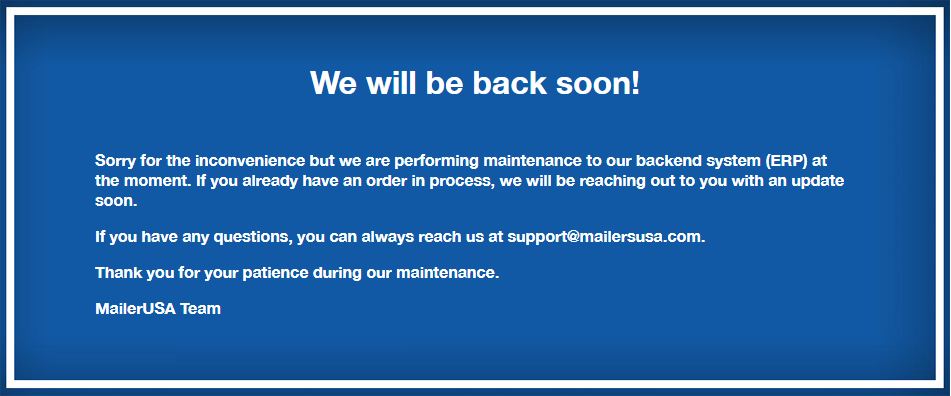 We'll be back soon! We apologize for any inconvenience. If you have any questions please reach out to support@mailersusa.com.