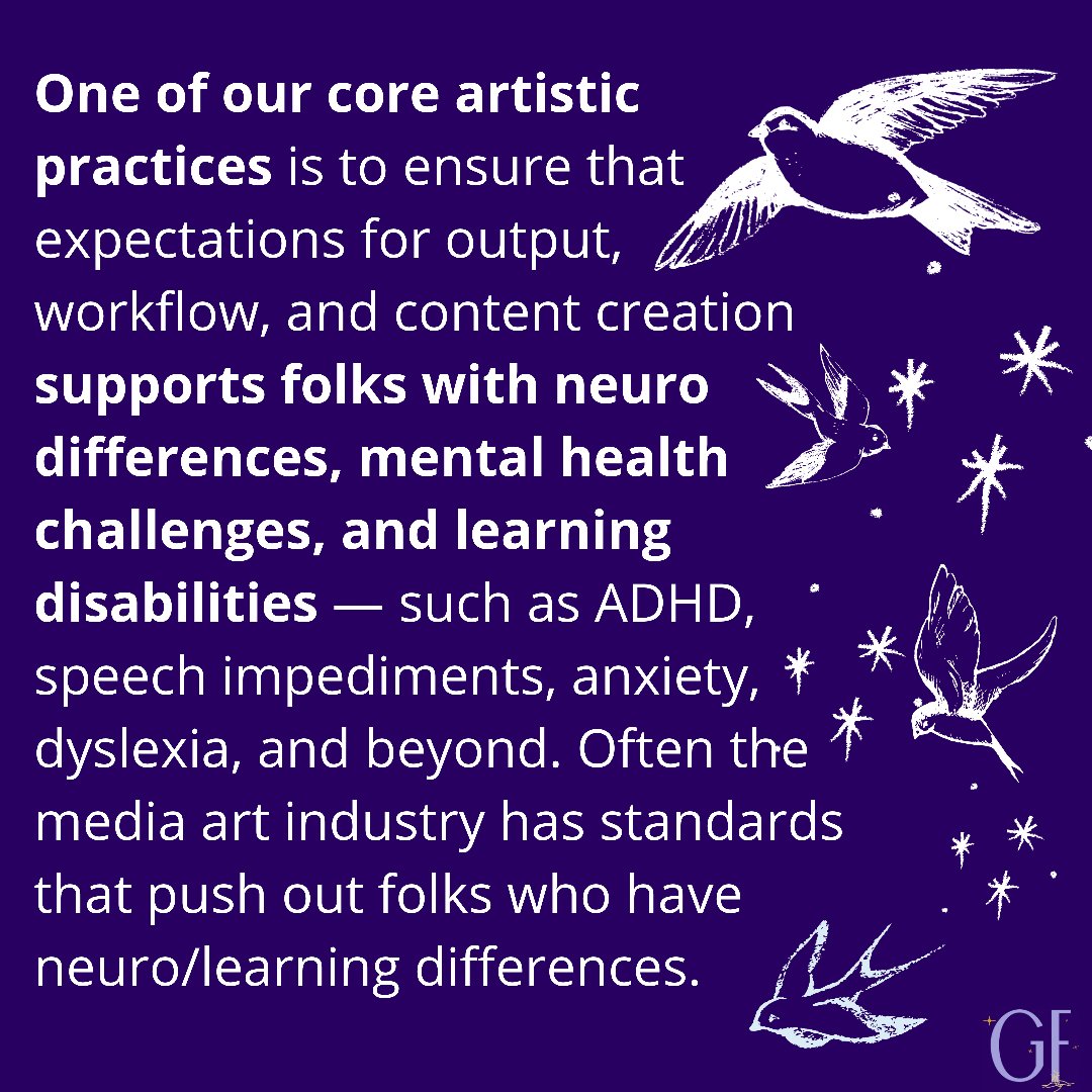 Alt text 1: dark purple background with white text reads “One of our core artistic practices is to ensure that expectations for output, workflow, and content creation supports folks with neuro differences, mental health challenges, and learning disabilities — such as ADHD, speech impediments, anxiety, dyslexia, and beyond. Often the media art industry has standards that push out folks who have neuro/learning differences.” There are white swallows along the right side of the graphic and the Grounded Futures logo in the bottom right corner
