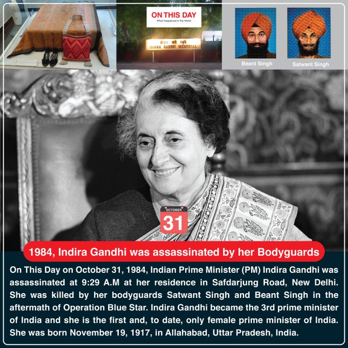 On This Day on October 31, 1984, Indian Prime Minister (PM) Indira Gandhi was assassinated at 9:29 A.M at her residence in Safdarjung Road, New Delhi. She was killed by her bodyguards Satwant Singh and Beant Singh in the aftermath of Operation Blue Star. Indira Gandhi became the 3rd prime minister of India and she is the first and, to date, only female prime minister of India. She was born November 19, 1917, in Allahabad, Uttar Pradesh, India.