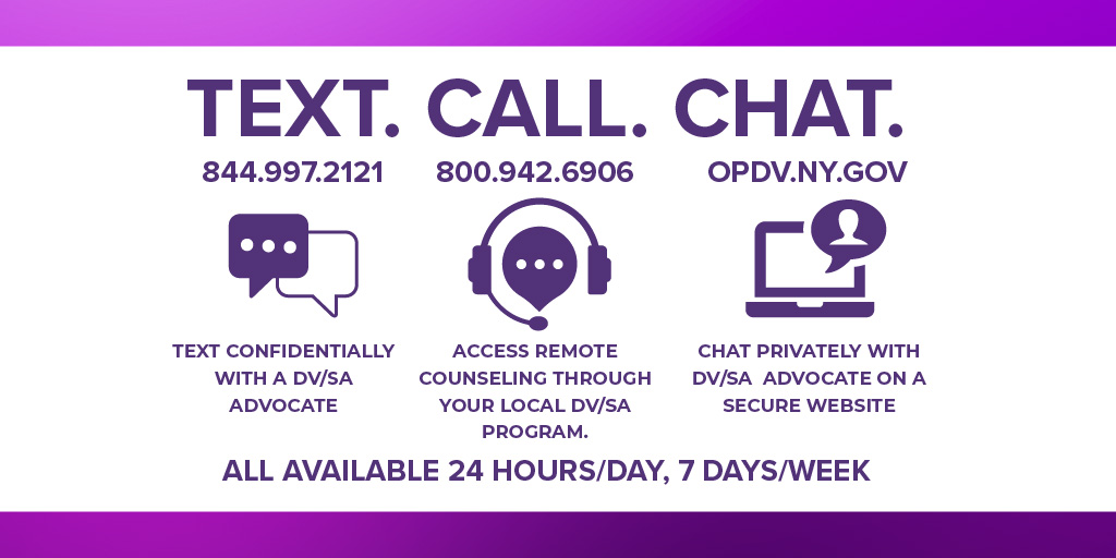 Text - 844.997.2121 to text confidentially with a DV/SA advocate
Call - 800.942.6906 to access remote counseling through your local DV/SA program.
Chat - opdv.ny.gov to chat privately with a DV/SA advocate on a secure website.
All available 24 hours/day, 7 days/week