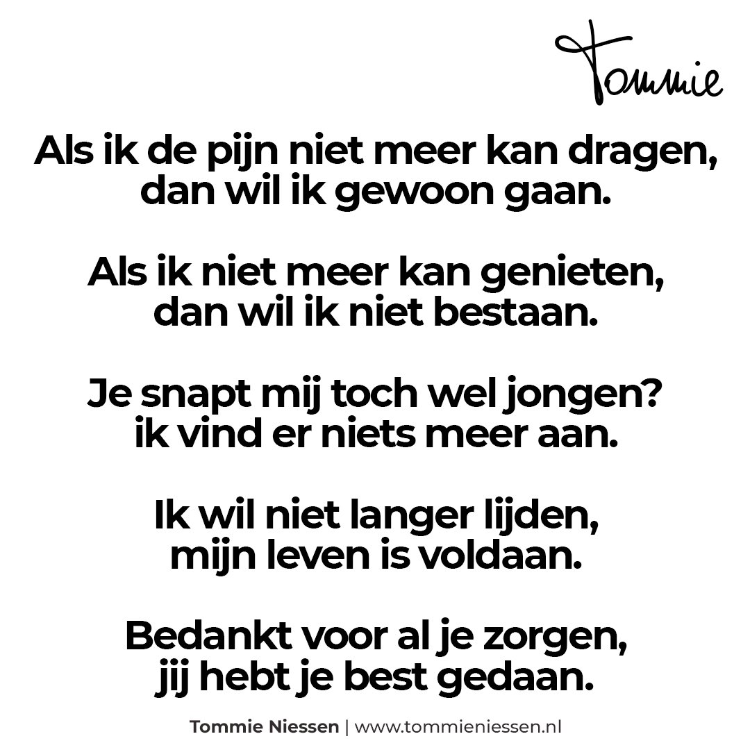 Als ik de pijn niet meer kan dragen,
dan wil ik gewoon gaan.

Als ik niet meer kan genieten,
dan wil ik niet bestaan.

Je snapt mij toch wel jongen?
ik vind er niets meer aan.

Ik wil niet langer lijden,
mijn leven is voldaan.

Bedankt voor al je zorgen,
jij hebt je best gedaan.
