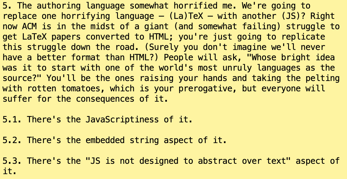 5. The authoring language somewhat horrified me. We're going to
replace one horrifying language — (La)TeX — with another (JS)? Right
now ACM is in the midst of a giant (and somewhat failing) struggle to
get LaTeX papers converted to HTML; you're just going to replicate
this struggle down the road. (Surely you don't imagine we'll never
have a better format than HTML?) People will ask, "Whose bright idea
was it to start with one of the world's most unruly languages as the
source?" You'll be the ones raising your hands and taking the pelting
with rotten tomatoes, which is your prerogative, but everyone will
suffer for the consequences of it.

5.1. There's the JavaScriptiness of it.

5.2. There's the embedded string aspect of it.

5.3. There's the "JS is not designed to abstract over text" aspect of
it.
