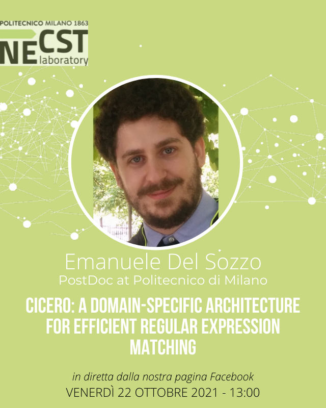 necstlaboratory's tweet image. Venerdì continua la stagione di #NECSTFridayTalk, avremo con noi Emanuele Del Sozzo, PostDoc al @Polimi, che ci parlerà di CICERO: un&apos;architettura a dominio specifico per il match efficiente di espressioni regolari.
📌Alle 13, in diretta dalla nostra pagina Facebook.

#NECSTLab