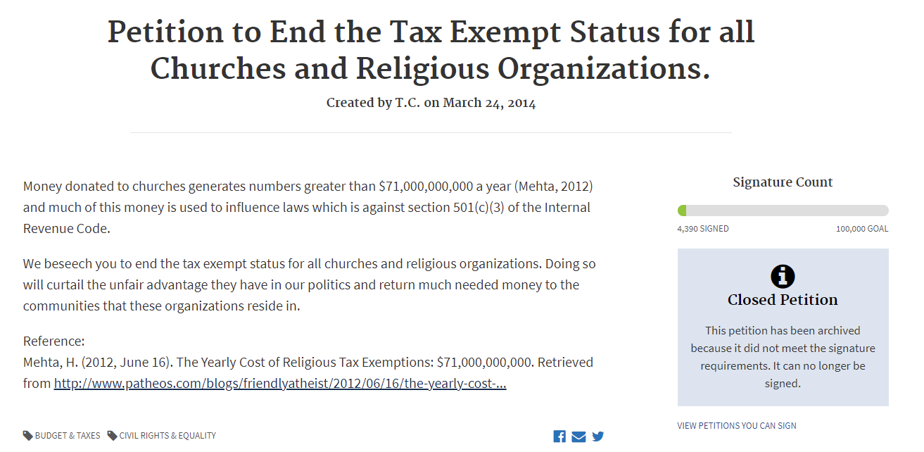 Petition to End the Tax Exempt Status for all Churches and Religious Organizations.
Created by T.C. on March 24, 2014
Signature Count
4,390 SIGNED100,000 GOAL
Money donated to churches generates numbers greater than $71,000,000,000 a year (Mehta, 2012) and much of this money is used to influence laws which is against section 501(c)(3) of the Internal Revenue Code.

We beseech you to end the tax exempt status for all churches and religious organizations. Doing so will curtail the unfair advantage they have in our politics and return much needed money to the communities that these organizations reside in.

Reference:
Mehta, H. (2012, June 16). The Yearly Cost of Religious Tax Exemptions: $71,000,000,000. Retrieved from Patheos