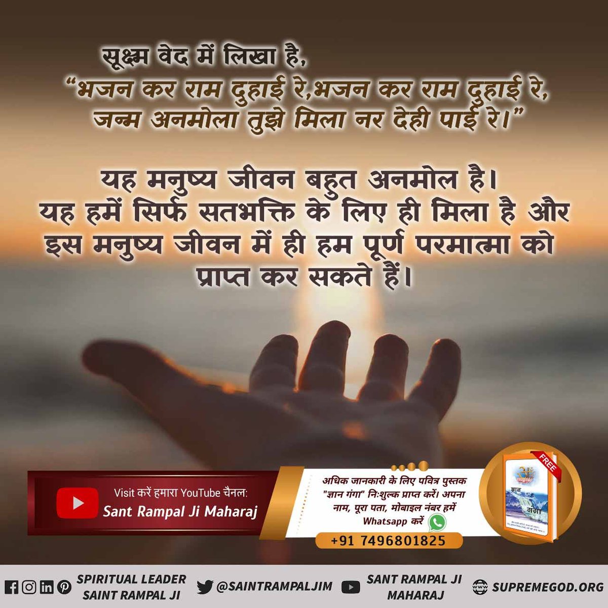 सूक्ष्म वेद में लिखा है,
"भजन कर राम दुहाई रे, भजन कर राम दुहाई रे जन्म अनमोला तुझे मिला नर देही पाई रे।"

यह मनुष्य जीवन बहुत अनमोल है। यह हमें सिर्फ सतभक्ति के लिए ही मिला है और इस मनुष्य जीवन में ही हम पूर्ण परमात्मा को प्राप्त कर सकते हैं।।
#सत_भक्ति_संदेश