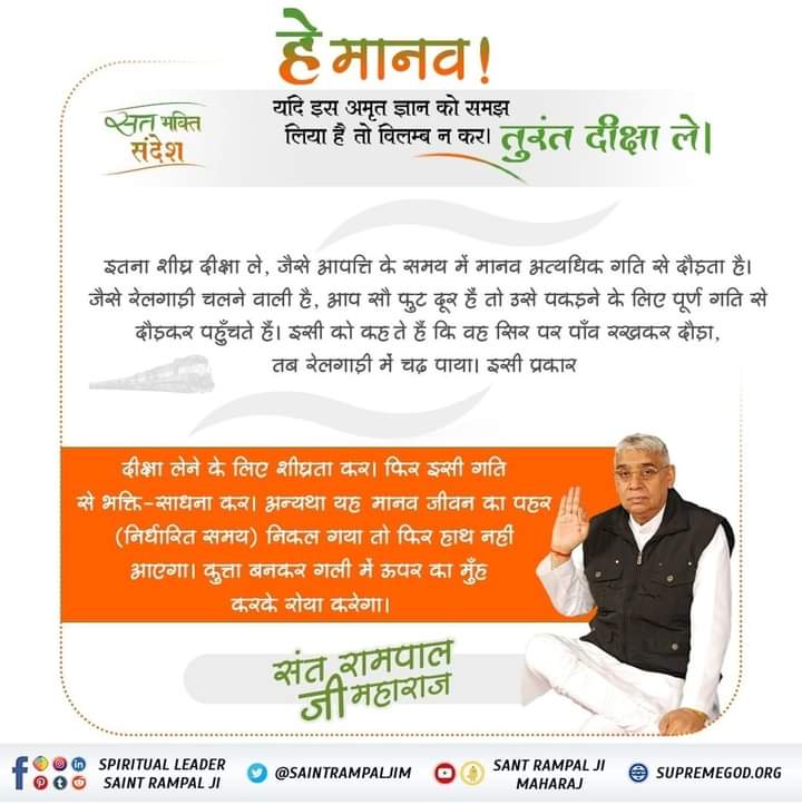 #सतभक्ति_सन्देश 
भक्ति संदेश हे मानव ! यदि इस अमृत ज्ञान को समझ लिया है तो विलम्ब न कर । इतना शीघ्र दीक्षा ले , जैसे आपत्ति के समय में मानव अत्यधिक गति से दौड़ता है । " जैसे रेलगाड़ी चलने वाली है , आप सौ फुट दूर हैं तो उसे पकड़ने के लिए पूर्ण गति से 3 तुरंत दीक्षा ले । दौड़कर पहु