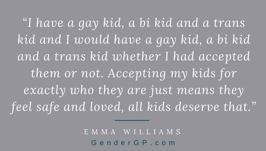 “I have a gay kid, a bi kid and a trans kid and I would have a gay kid, a bi kid and a trans kid whether I had accepted them or not. Accepting my kids for exactly who they are just means they feel safe and loved, all kids deserve that.” - Emma Williams #TransLives
