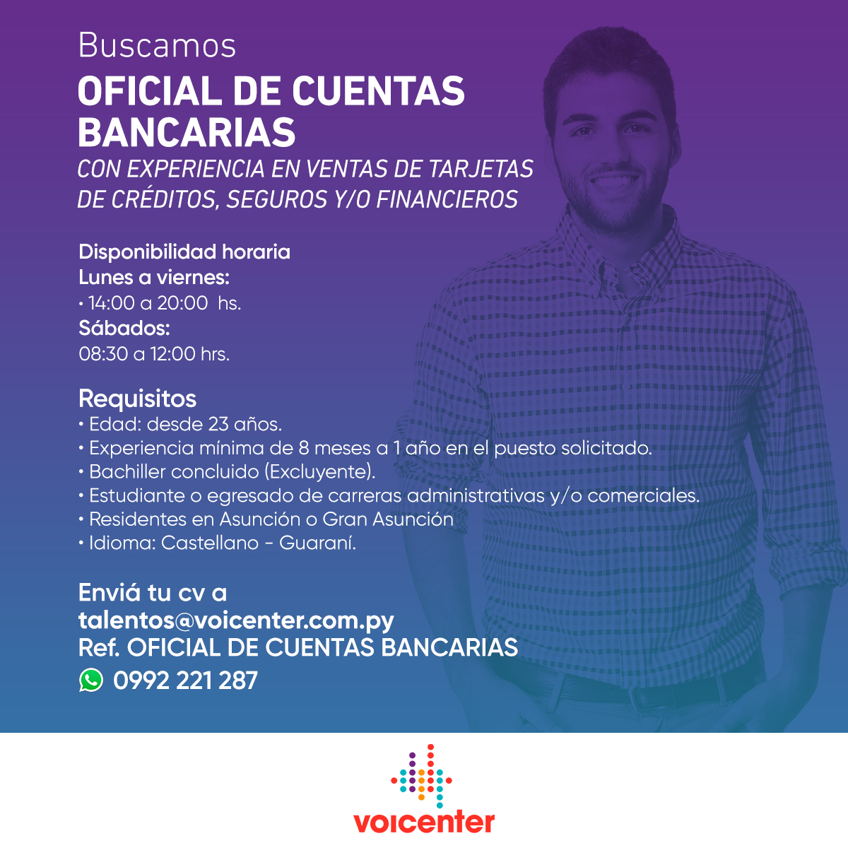 BUSCAMOS OFICIAL DE CUENTAS BANCARIAS
CONTAR CON EXPERIENCIA EN VENTAS DE TARJETAS DE CRÉDITOS, SEGUROS Y/O FINANCIEROS.

&gt; Envianos tu CV a:
talentos@voicenter.com.py
Ref.: OFICIAL DE CUENTAS BANCARIAS
&gt; También podes enviar tu CV aquí wa.link/180ge5