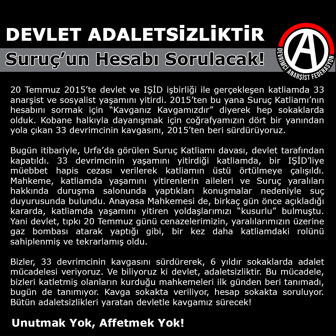 Devlet Adaletsizliktir! Suruç'un Hesabı Sorulacak! Bizler, 33 devrimcinin kavgasını sürdürerek, 6 yıldır sokaklarda adalet mücadelesi veriyoruz. Bu mücadele, bizleri katletmiş olanların kurduğu mahkemeleri ilk günden beri tanımadı, bugün de tanımıyor. anarsistfederasyon.org/devlet-adalets…