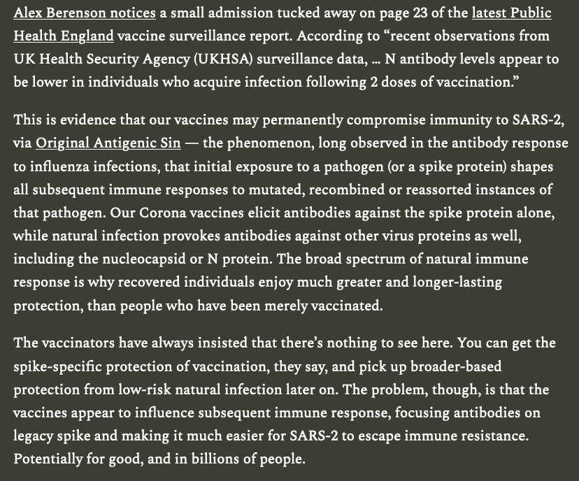 This is evidence that our vaccines may permanently compromise immunity to SARS-2, via Original Antigenic Sin — the phenomenon, long observed in the antibody response to influenza infections, that initial exposure to a pathogen (or a spike protein) shapes all subsequent immune responses to mutated, recombined or reassorted instances of that pathogen. Our Corona vaccines elicit antibodies against the spike protein alone, while natural infection provokes antibodies against other virus proteins as well, including the nucleocapsid or N protein. The broad spectrum of natural immune response is why recovered individuals enjoy much greater and longer-lasting protection, than people who have been merely vaccinated.
