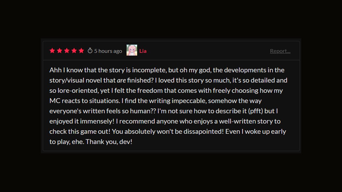 Bit of a different #screenshotsaturday for everyone!

182 Player choice options, 13,732 lines of code and over a thousand hours (Yes. 1000+ hours of work) later, reviews like these still makes me tear up a little.

I love all of you. <3

#visualnovel #scifi #choices #amwriting