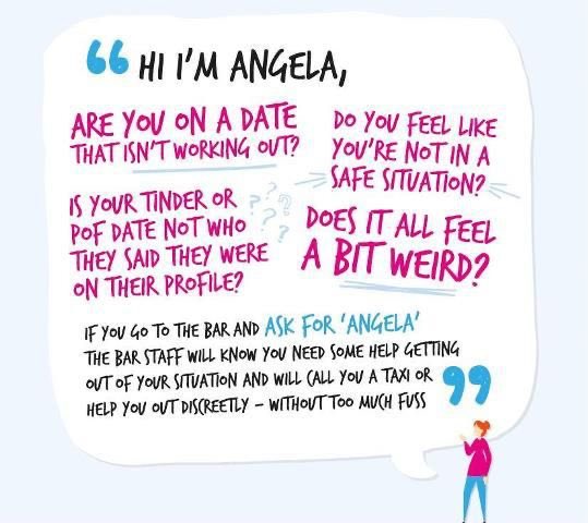 If you  need help, if you feel threatened -ask staff/ stewards by saying “Hi I’m Angela” - bars and nightclubs are safe - well trained staff or stewards will assist immediately