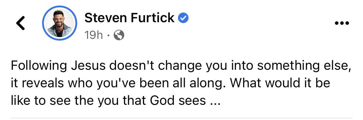 A Facebook post from Steven Furtick saying," Following Jesus doesn't change you into something else, it reveals who you've been all along. What would it be like to see the you that God sees..."
