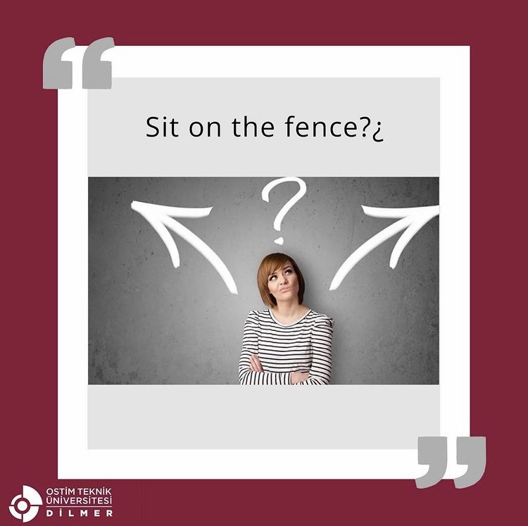 Idiom (deyim): “Sit on the fence” = Kararsız/tarafsız olmak.
🇬🇧“When Jack proposed to Jenna, she did not hesitate to be open about sitting on the fence.” 🇹🇷“Jack Jenna’ya evlenme teklifi ettiğinde, Jenna kararsızlığı konusunda açık sözlü olmada tereddüt etmedi.”