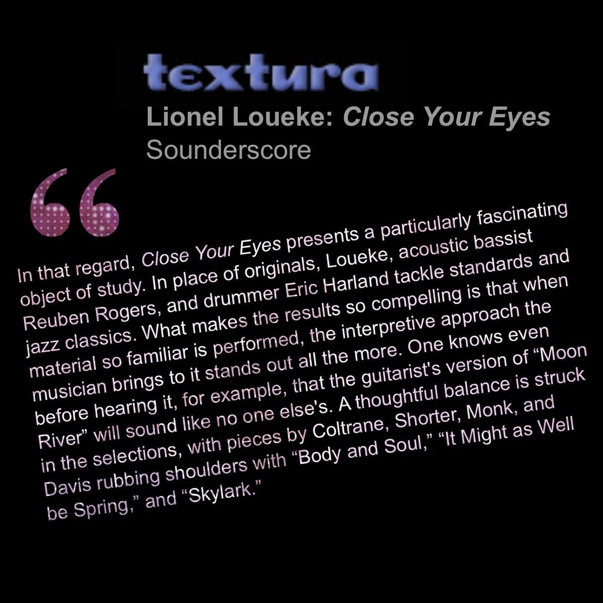 Sounderscore Records (@sounderscore) on Twitter photo A great review from textura.org
textura.org/archives/l/louâŚ
âClose Your Eyesâ - OUT NOW
fanlink.to/lionelcloseyouâŚ
<a href="/lionelloueke/">Lionel Loueke</a> - Guitar & Vocals
Reuben Rogers - Bass
<a href="/harland_eric/">Eric Harland</a> - Drums A great review from textura.org
textura.org/archives/l/louâŚ
âClose Your Eyesâ - OUT NOW
fanlink.to/lionelcloseyouâŚ
<a href="/lionelloueke/">Lionel Loueke</a> - Guitar & Vocals
Reuben Rogers - Bass
<a href="/harland_eric/">Eric Harland</a> - Drums