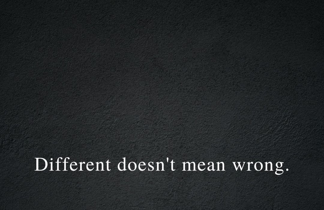 It is OK to be different. Different is different, it doesn't mean you are wrong. Stand out and be proud. Never compare. You are you. And that's just fine.
