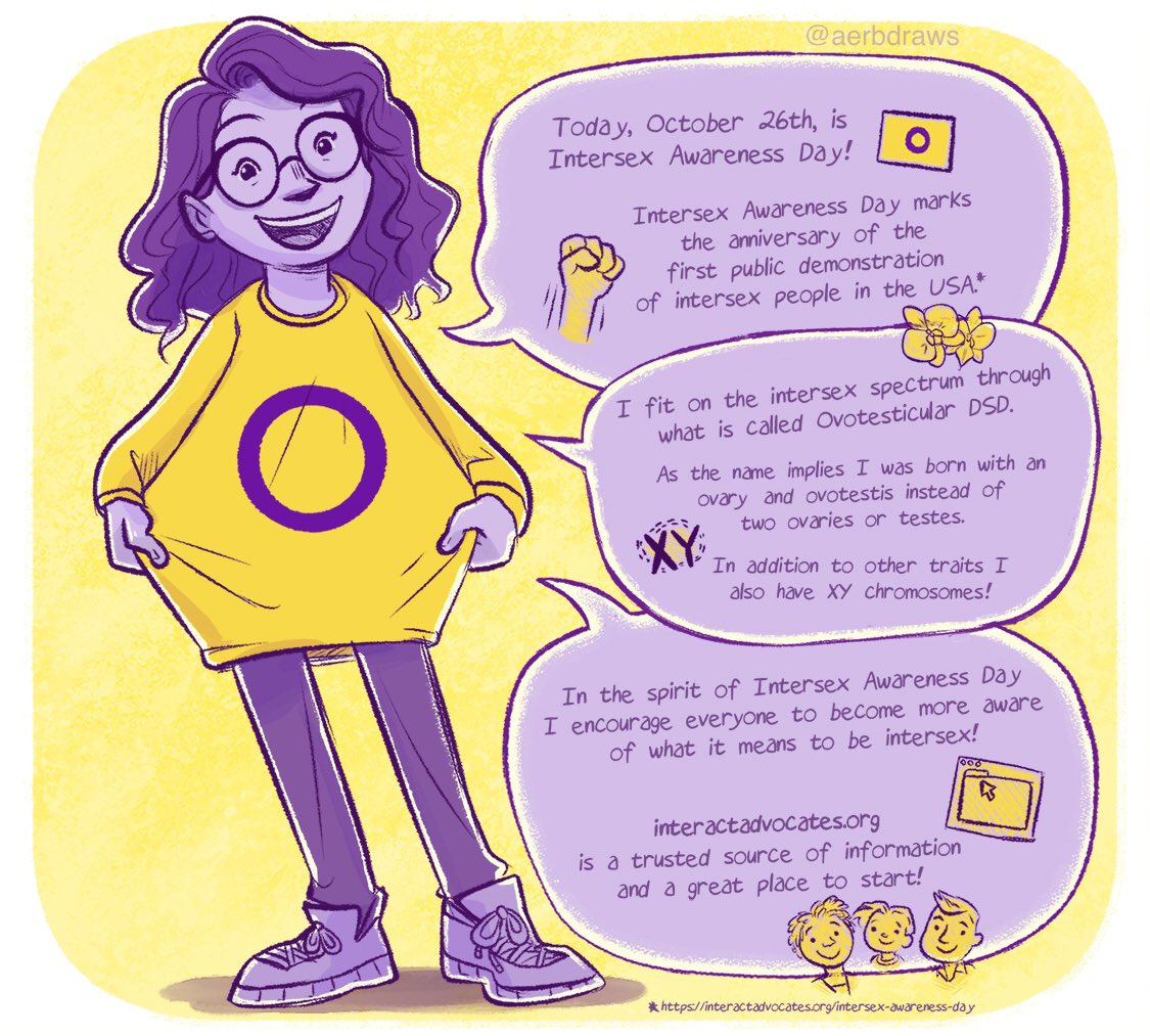 Illustration of the tweet author dressed casually and wearing a sweatshirt with the intersex flag while speaking in speech bubbles.

Too Speech Bubble: Today, October 26th is Intersex Awareness Day!

Intersex Awareness Day marks the anniversary of the first public demonstration of intersex people in the USA* 

link: https//interactadvocates.org/intersex-awareness-day

Middle Speech Bubble: I fit on the intersex spectrum through what is called Ovotesticular DSD.

As the name implies I was born with an ovary and ovotestis instead of two ovaries or testes.

In addition to other traits I also have XY chromosomes!

Bottom Speech Bubble: In the spirit of Intersex Awareness Day I encourage everyone to become more aware of what it means to be intersex!

interact advocates . org is a trusted source of information and a great place to start!
