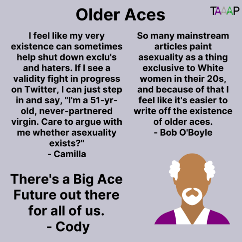 Text: Older Aces

I feel like my very existence can sometimes help shut down exclu's and haters. If I see a validity fight in progress on Twitter, I can just step in and say, "I'm a 51-yr-old, never-partnered virgin. Care to argue with me whether asexuality exists?" - Camilla

There's a Big Ace Future out there for all of us. - Cody

So many mainstream articles paint asexuality as a thing exclusive to White women in their 20s, and because of that I feel like it's easier to write off the existence of older aces. - Bob O'Boyle

Picture: A person wearing a purple shirt with white hair and a goatee