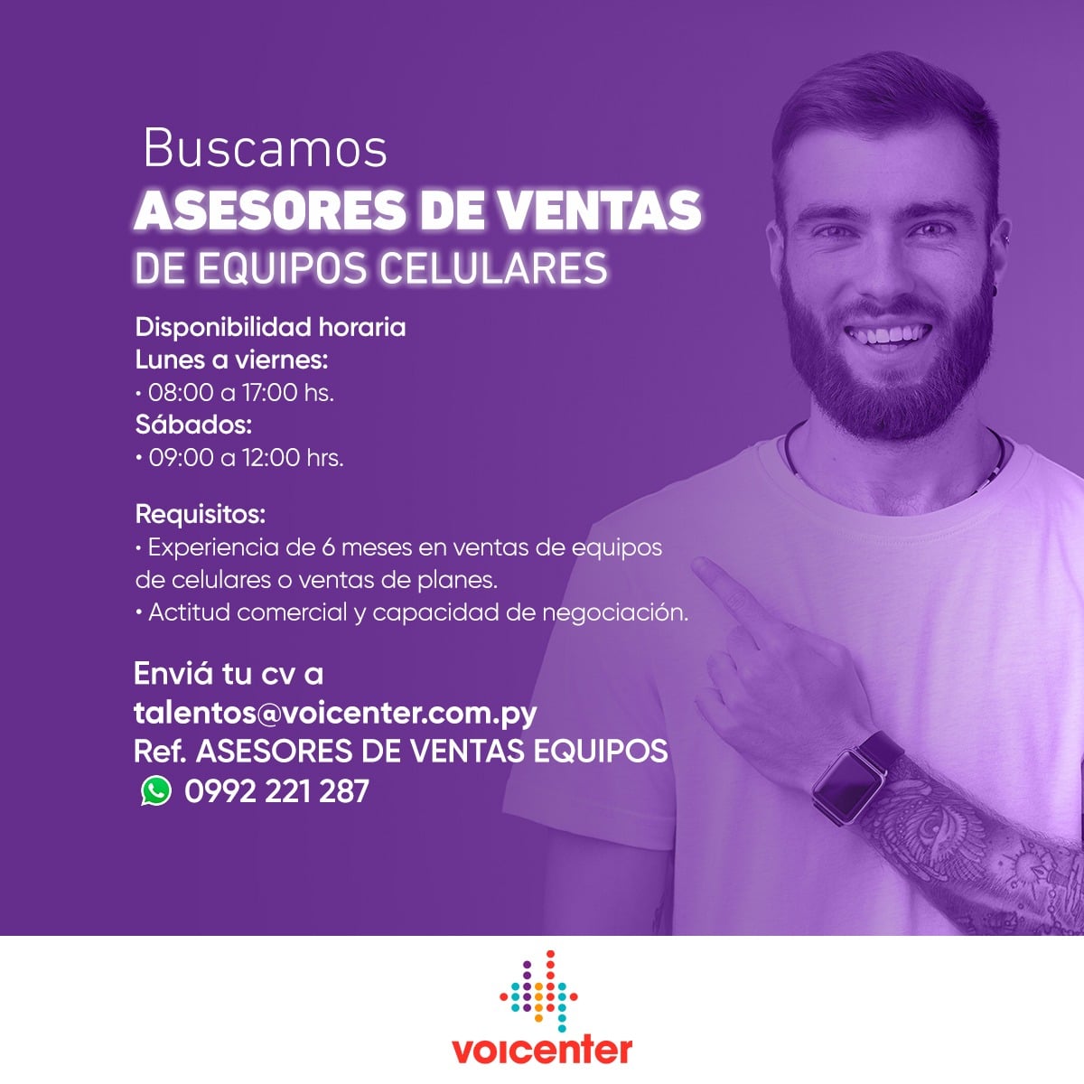 Buscamos
ASESORES DE VENTA DE CELULARES

&gt; Envianos tu CV al email:
talentos@voicenter.com.py
Ref.: ASESORES DE VENTAS EQUIPOS
&gt; Escribinos tocando aquí wa.me/595992221287